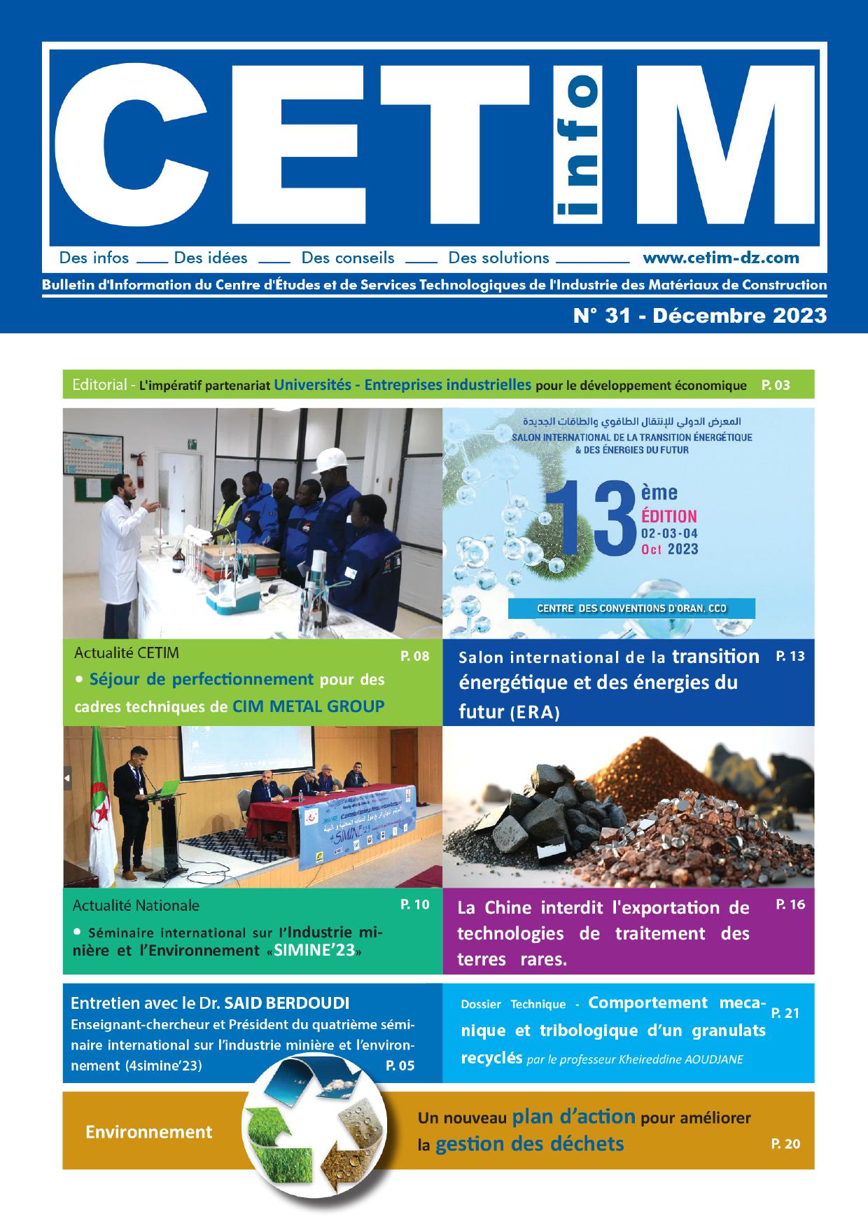 <p style="text-align:justify"><span style="font-size:11pt"><span style="font-family:Calibri,sans-serif"><span style="font-size:10.0pt"><span style="font-family:"Arial",sans-serif">Nous avons le plaisir de vous informer de la publication du n&deg; 31 du bulletin </span></span><strong><span style="font-size:10.0pt"><span style="font-family:"Arial Black",sans-serif"><span style="color:#0070c0">CETIM INFO</span></span></span></strong><span style="font-size:10.0pt"><span style="font-family:"Arial",sans-serif">. Une publication de l'entreprise qui couvre aussi bien les activit&eacute;s du CETIM et des filiales GICA que l'actualit&eacute; nationale et internationale de l'industrie des mat&eacute;riaux de construction.</span></span></span></span></p>

<p style="text-align:justify"><span style="font-size:11pt"><span style="font-family:Calibri,sans-serif"><span style="font-size:10.0pt"><span style="font-family:"Arial",sans-serif">Le th&egrave;me arr&ecirc;t&eacute; pour ce nouveau num&eacute;ro est <strong>" L'imp&eacute;ratif partenariat Universit&eacute;s-Entreprises industrielles pour le d&eacute;veloppement &eacute;conomique "</strong></span></span></span></span></p>

<p><span style="font-size:11pt"><span style="font-family:Calibri,sans-serif"><strong><span style="font-size:12.0pt"><span style="background-color:white"><span style="font-family:"Arial",sans-serif"><span style="color:black">Au sommaire de ce nouveau num&eacute;ro :&nbsp;</span></span></span></span></strong></span></span></p>

<p style="text-align:justify"><span style="font-size:11pt"><span style="font-family:Calibri,sans-serif"><strong><span style="font-size:10.0pt"><span style="font-family:"Arial Black",sans-serif"><span style="color:#0070c0">&Eacute;DITORIAL</span></span></span></strong></span></span></p>

<ul>
	<li><span style="font-size:11pt"><span style="font-family:Calibri,sans-serif"><span style="font-size:10.0pt"><span style="font-family:"Arial",sans-serif">L'imp&eacute;ratif partenariat Universit&eacute;s-Entreprises industrielles pour le d&eacute;veloppement &eacute;conomique</span></span></span></span></li>
</ul>

<p style="text-align:justify"><span style="font-size:11pt"><span style="font-family:Calibri,sans-serif"><span style="font-size:10.0pt"><span style="font-family:"Arial Black",sans-serif"><span style="color:#0070c0">INTERVIEW</span></span></span></span></span></p>

<ul>
	<li><span style="font-size:11pt"><span style="font-family:Calibri,sans-serif"><span style="font-size:10.0pt"><span style="font-family:"Arial",sans-serif">Entretien avec le Dr. SAID BERDOUDI. Enseignant-Chercheur et Pr&eacute;sident du quatri&egrave;me s&eacute;minaire international sur l&rsquo;industrie mini&egrave;re et l&rsquo;environnement (4simine&rsquo;23)</span></span></span></span></li>
</ul>

<p style="text-align:justify"><span style="font-size:11pt"><span style="font-family:Calibri,sans-serif"><strong><span style="font-size:10.0pt"><span style="font-family:"Arial Black",sans-serif"><span style="color:#0070c0">ACTUALIT&Eacute; CETIM</span></span></span></strong></span></span></p>

<ul>
	<li><span style="font-size:11pt"><span style="background-color:white"><span style="font-family:Calibri,sans-serif"><span style="font-size:10.0pt"><span style="font-family:"Arial",sans-serif"><span style="color:black">S&eacute;jour de perfectionnement pour des cadres techniques de CIM METAL GROUP.</span></span></span></span></span></span></li>
	<li><span style="font-size:11pt"><span style="background-color:white"><span style="font-family:Calibri,sans-serif"><span style="font-size:10.0pt"><span style="font-family:"Arial",sans-serif"><span style="color:black">S&eacute;minaire sur l'industrie c&eacute;ramique</span></span></span></span></span></span></li>
	<li><span style="font-size:11pt"><span style="background-color:white"><span style="font-family:Calibri,sans-serif"><span style="font-size:10.0pt"><span style="font-family:"Arial",sans-serif"><span style="color:black">Formation : La d&eacute;marche qualit&eacute; selon les normes de l'ISO 9001 version 2015</span></span></span></span></span></span></li>
	<li><span style="font-size:11pt"><span style="background-color:white"><span style="font-family:Calibri,sans-serif"><span style="font-size:10.0pt"><span style="font-family:"Arial",sans-serif"><span style="color:black">Atelier technique sur la ma&icirc;trise des enjeux CO2 en cimenterie et tests pratiques d&rsquo;&eacute;valuation du bilan carbone</span></span></span></span></span></span></li>
</ul>

<p style="text-align:justify"><span style="font-size:11pt"><span style="font-family:Calibri,sans-serif"><span style="font-size:10.0pt"><span style="font-family:"Arial Black",sans-serif"><span style="color:#0070c0">ACTUALITE GICA </span></span></span></span></span></p>

<ul>
	<li style="text-align:justify"><span style="font-size:11pt"><span style="background-color:white"><span style="font-family:Calibri,sans-serif"><span style="font-size:10.0pt"><span style="font-family:"Arial",sans-serif"><span style="color:black">Salon professionnel international de l'industrie &laquo; Alger-Industries &raquo;</span></span></span></span></span></span></li>
	<li><span style="font-size:11pt"><span style="background-color:white"><span style="font-family:Calibri,sans-serif"><span style="font-size:10.0pt"><span style="font-family:"Arial",sans-serif"><span style="color:black">Salon international de la transition &eacute;nerg&eacute;tique et des &eacute;nergies du futur (ERA)</span></span></span></span></span></span></li>
	<li><span style="font-size:11pt"><span style="background-color:white"><span style="font-family:Calibri,sans-serif"><span style="font-size:10.0pt"><span style="font-family:"Arial",sans-serif"><span style="color:black">Salon international des travaux publics (SITP)</span></span></span></span></span></span></li>
	<li style="text-align:justify"><span style="font-size:11pt"><span style="background-color:white"><span style="font-family:Calibri,sans-serif"><span style="font-size:10.0pt"><span style="font-family:"Arial",sans-serif"><span style="color:black">Salon international BATIWEST </span></span></span></span></span></span></li>
	<li style="text-align:justify"><span style="font-size:11pt"><span style="background-color:white"><span style="font-family:Calibri,sans-serif"><span style="font-size:10.0pt"><span style="font-family:"Arial",sans-serif"><span style="color:black">Salon international de la sous-traitance industrielle (ALGEST)</span></span></span></span></span></span></li>
	<li style="text-align:justify"><span style="font-size:11pt"><span style="background-color:white"><span style="font-family:Calibri,sans-serif"><span style="font-size:10.0pt"><span style="font-family:"Arial",sans-serif"><span style="color:black">Sixi&egrave;me &eacute;dition du salon &laquo;&nbsp;B&acirc;ti-Est-Expo&nbsp;&raquo;.</span></span></span></span></span></span></li>
	<li style="text-align:justify"><span style="font-size:11pt"><span style="background-color:white"><span style="font-family:Calibri,sans-serif"><span style="font-size:10.0pt"><span style="font-family:"Arial",sans-serif"><span style="color:black">Foire de la production alg&eacute;rienne</span></span></span></span></span></span></li>
</ul>

<p><span style="font-size:11pt"><span style="font-family:Calibri,sans-serif"><strong><span style="font-size:10.0pt"><span style="font-family:"Arial Black",sans-serif"><span style="color:#0070c0">ACTUALIT&Eacute; NATIONALE</span></span></span></strong></span></span></p>

<ul>
	<li><span style="font-size:11pt"><span style="background-color:white"><span style="font-family:Calibri,sans-serif"><span style="font-size:10.0pt"><span style="font-family:"Arial",sans-serif"><span style="color:black">S&eacute;minaire international sur l&rsquo;Industrie mini&egrave;re et l&rsquo;Environnement &laquo;SIMINE&rsquo;23 &raquo;</span></span></span></span></span></span></li>
	<li style="text-align:justify"><span style="font-size:11pt"><span style="background-color:white"><span style="font-family:Calibri,sans-serif"><span style="font-size:10.0pt"><span style="font-family:"Arial",sans-serif"><span style="color:black">Nouvelle mouture de l'avant-projet de loi des activit&eacute;s mini&egrave;res</span></span></span></span></span></span></li>
	<li style="text-align:justify"><span style="font-size:11pt"><span style="background-color:white"><span style="font-family:Calibri,sans-serif"><span style="font-size:10.0pt"><span style="font-family:"Arial",sans-serif"><span style="color:black">Mise en service prochaine d&rsquo;une usine de feldspath</span></span></span></span></span></span></li>
	<li><span style="font-size:11pt"><span style="background-color:white"><span style="font-family:Calibri,sans-serif"><span style="font-size:10.0pt"><span style="background-color:white"><span style="font-family:"Arial",sans-serif"><span style="color:black">L'exploitation imminente des mines de zinc-plomb d'Oued Amizour</span></span></span></span></span></span></span></li>
	<li style="text-align:justify"><span style="font-size:11pt"><span style="background-color:white"><span style="font-family:Calibri,sans-serif"><span style="font-size:10.0pt"><span style="background-color:white"><span style="font-family:"Arial",sans-serif"><span style="color:black">11ᵉ North Africa Energy &amp;Hydrogen Exhibition and Conf&eacute;rence (NAPEC)</span></span></span></span></span></span></span></li>
	<li><span style="font-size:11pt"><span style="font-family:Calibri,sans-serif"><span style="font-size:10.0pt"><span style="font-family:"Arial",sans-serif">Les mat&eacute;riaux de construction alg&eacute;riens sur les march&eacute;s internationaux</span></span></span></span></li>
</ul>

<p><span style="font-size:11pt"><span style="font-family:Calibri,sans-serif"><strong><span style="font-size:10.0pt"><span style="font-family:"Arial Black",sans-serif"><span style="color:#0070c0">ACTUALIT&Eacute; INTERNATIONALE</span></span></span></strong></span></span></p>

<ul>
	<li><span style="font-size:11pt"><span style="font-family:Calibri,sans-serif"><span style="font-size:10.0pt"><span style="font-family:"Arial",sans-serif">La Chine interdit l'exportation de technologies de traitement des terres rares.</span></span></span></span></li>
	<li style="text-align:justify"><span style="font-size:11pt"><span style="background-color:white"><span style="font-family:Calibri,sans-serif"><span style="font-size:10.0pt"><span style="font-family:"Arial",sans-serif"><span style="color:black">Industrie c&eacute;ramique : inauguration du 1<sup>er</sup> four tunnel &eacute;lectrique par le Groupe roca</span></span></span></span></span></span></li>
	<li style="text-align:justify"><span style="font-size:11pt"><span style="background-color:white"><span style="font-family:Calibri,sans-serif"><span style="font-size:10.0pt"><span style="font-family:"Arial",sans-serif"><span style="color:black">Journ&eacute;e Technologique Eau &amp; C&eacute;ramique</span></span></span></span></span></span></li>
	<li><span style="font-size:11pt"><span style="background-color:white"><span style="font-family:Calibri,sans-serif"><span style="font-size:10.0pt"><span style="font-family:"Arial",sans-serif"><span style="color:black">Journ&eacute;e mondiale de l'habitat</span></span></span></span></span></span></li>
</ul>

<p><span style="font-size:11pt"><span style="font-family:Calibri,sans-serif"><strong><span style="font-size:10.0pt"><span style="font-family:"Arial Black",sans-serif"><span style="color:#0070c0">VEILLE NORMATIVE</span></span></span></strong></span></span></p>

<ul>
	<li><span style="font-size:11pt"><span style="font-family:Calibri,sans-serif"><span style="font-size:10.0pt"><span style="font-family:"Arial",sans-serif">Normes adopt&eacute;es 2eme semestre 2023 </span></span></span></span></li>
</ul>

<p><span style="font-size:11pt"><span style="font-family:Calibri,sans-serif"><strong><span style="font-size:10.0pt"><span style="font-family:"Arial Black",sans-serif"><span style="color:#0070c0">VEILLE REGLEMENTAIRE</span></span></span></strong></span></span></p>

<ul>
	<li><span style="font-size:11pt"><span style="font-family:Calibri,sans-serif"><span style="font-size:10.0pt"><span style="font-family:"Arial",sans-serif">Veille juridique du mois d&rsquo;Aout au mois de D&eacute;cembre 2023</span></span></span></span></li>
</ul>

<p><span style="font-size:11pt"><span style="font-family:Calibri,sans-serif"><strong><span style="font-size:10.0pt"><span style="font-family:"Arial Black",sans-serif"><span style="color:#0070c0">ENVIRONNEMENT</span></span></span></strong></span></span></p>

<ul>
	<li><span style="font-size:11pt"><span style="font-family:Calibri,sans-serif"><span style="font-size:10.0pt"><span style="font-family:"Arial",sans-serif">Un nouveau plan d&rsquo;action pour am&eacute;liorer la gestion des d&eacute;chets</span></span></span></span></li>
</ul>

<p><span style="font-size:11pt"><span style="font-family:Calibri,sans-serif"><strong><span style="font-size:10.0pt"><span style="font-family:"Arial Black",sans-serif"><span style="color:#0070c0">DOSSIER TECHNIQUE</span></span></span></strong></span></span></p>

<ul>
	<li><span style="font-size:11pt"><span style="font-family:Calibri,sans-serif"><span style="font-size:10.0pt"><span style="font-family:"Arial",sans-serif">comportement m&eacute;canique et tribologique de granulats recycl&eacute;s</span></span></span></span></li>
</ul>

<p><span style="font-size:11pt"><span style="font-family:Calibri,sans-serif"><span style="font-size:9.0pt"><span style="font-family:"Arial",sans-serif"><span style="color:#231f20">&nbsp;&nbsp;&nbsp;&nbsp;&nbsp;&nbsp; par le professeur Kheireddine AOUDJANE</span></span></span></span></span></p>

<p><span style="font-size:11pt"><span style="font-family:Calibri,sans-serif"><span style="font-size:9.0pt"><span style="font-family:"Arial",sans-serif"><span style="color:#231f20">&nbsp;&nbsp;&nbsp;&nbsp;&nbsp;&nbsp; Directeur de recherche. Universit&eacute; des Sciences et Technologies Houari Boumediene, </span></span></span></span></span></p>

<p><span style="font-size:11pt"><span style="font-family:Calibri,sans-serif"><span style="font-size:9.0pt"><span style="font-family:"Arial",sans-serif"><span style="color:#231f20">&nbsp;&nbsp;&nbsp;&nbsp;&nbsp;&nbsp; Bab Ezzouar (USTHB)</span></span></span></span></span></p>
